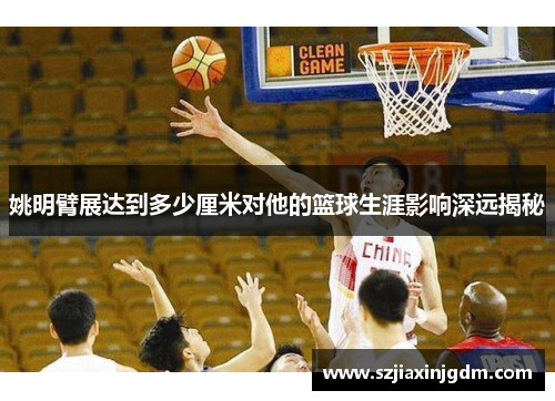 姚明臂展达到多少厘米对他的篮球生涯影响深远揭秘