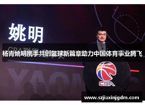 杨青姚明携手共创篮球新篇章助力中国体育事业腾飞
