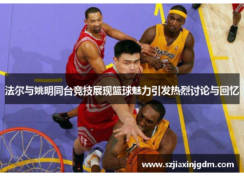 法尔与姚明同台竞技展现篮球魅力引发热烈讨论与回忆